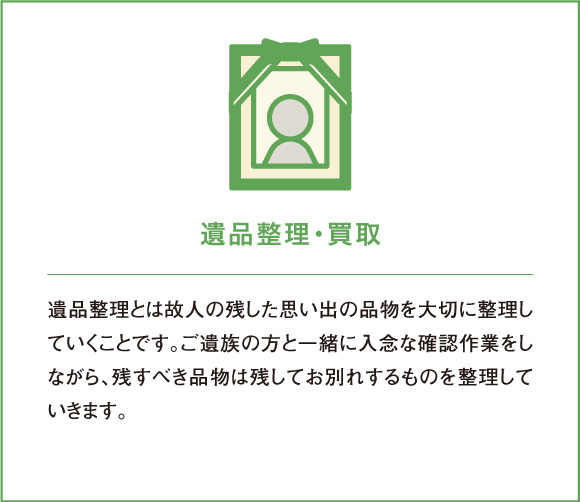遺品整理・買取 遺品整理とは故人の残した思い出の品物を大切に整理していくことです。ご遺族の方と一緒に入念な確認作業をしながら、残すべき品物は残してお別れするものを整理していきます。