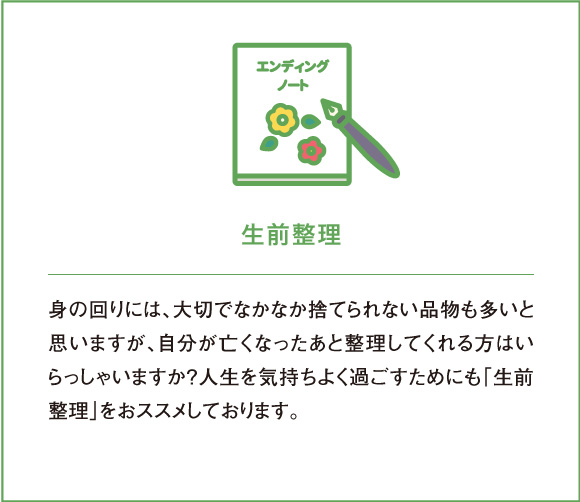 生前整理 身の回りには、大切でなかなか捨てられない品物も多いと思いますが、自分が亡くなったあと整理してくれる方はいらっしゃいますか？人生を気持ちよく過ごすためにも「生前整理」をおススメしております。