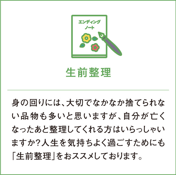 生前整理 身の回りには、大切でなかなか捨てられない品物も多いと思いますが、自分が亡くなったあと整理してくれる方はいらっしゃいますか？人生を気持ちよく過ごすためにも「生前整理」をおススメしております。