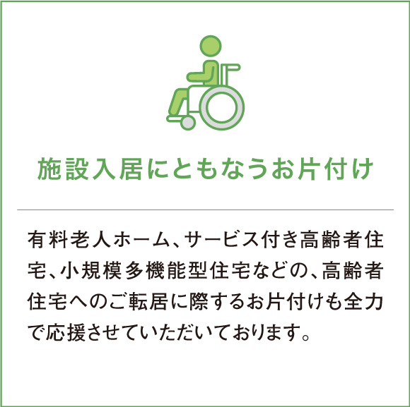 有料老人ホーム、サービス付き高齢者住宅、小規模多機能型住宅などの、高齢者住宅へのご転居に際するお片付けも全力で応援させていただいております。