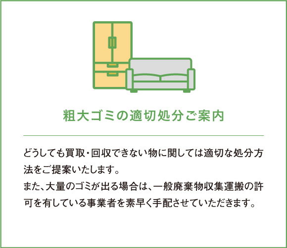 どうしても買取・回収できない物に関しては適切な処分方法をご提案いたします。また、大量のゴミが出る場合は、一般廃棄物収集運搬の許可を有している事業者を素早く手配させていただきます。