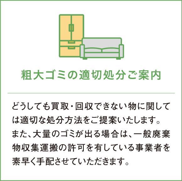 どうしても買取・回収できない物に関しては適切な処分方法をご提案いたします。また、大量のゴミが出る場合は、一般廃棄物収集運搬の許可を有している事業者を素早く手配させていただきます。