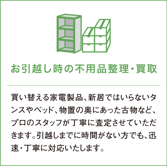 買い替える家電製品、新居ではいらないタンスやベッド、物置の奥にあった古物など、プロのスタッフが丁寧に査定させていただきます。引越しまでに時間がない方でも、迅速・丁寧に対応いたします。