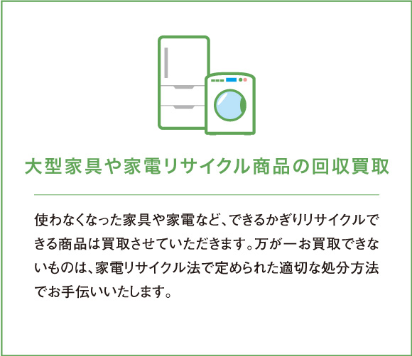 使わなくなった家具や家電など、できるかぎりリサイクルできる商品は買取させていただきます。万が一お買取できないものは、家電リサイクル法で定められた適切な処分方法でお手伝いいたします。
