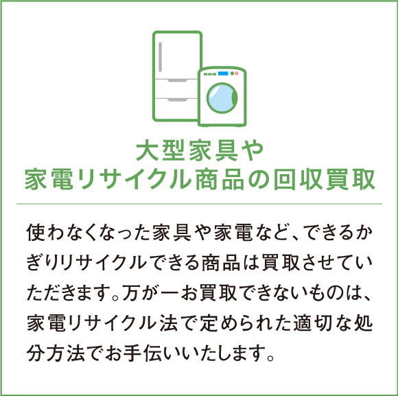 使わなくなった家具や家電など、できるかぎりリサイクルできる商品は買取させていただきます。万が一お買取できないものは、家電リサイクル法で定められた適切な処分方法でお手伝いいたします。