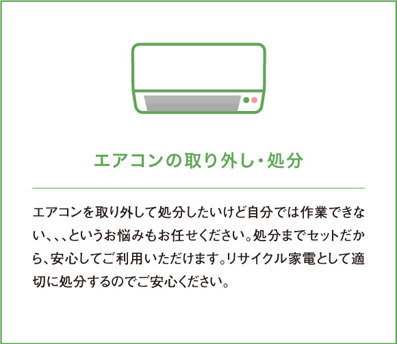 エアコンを取り外して処分したいけど自分では作業できない、、、というお悩みもお任せください。処分までセットだから、安心してご利用いただけます。リサイクル家電として適切に処分するのでご安心ください。