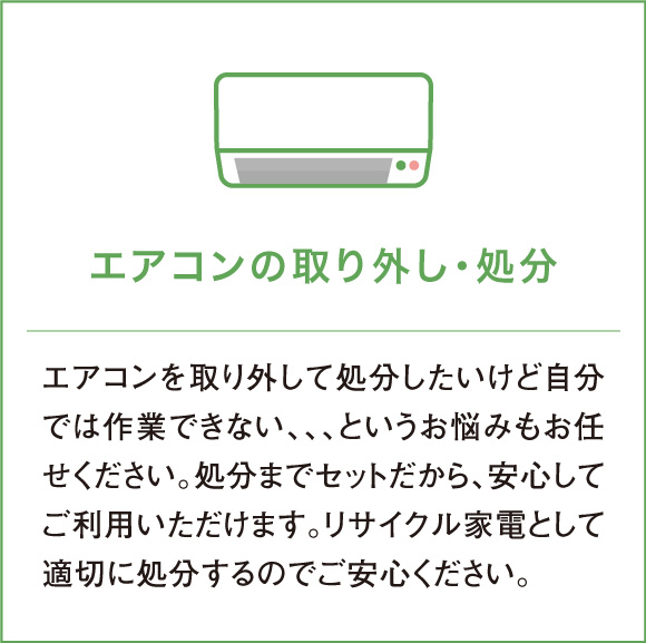 エアコンを取り外して処分したいけど自分では作業できない、、、というお悩みもお任せください。処分までセットだから、安心してご利用いただけます。リサイクル家電として適切に処分するのでご安心ください。