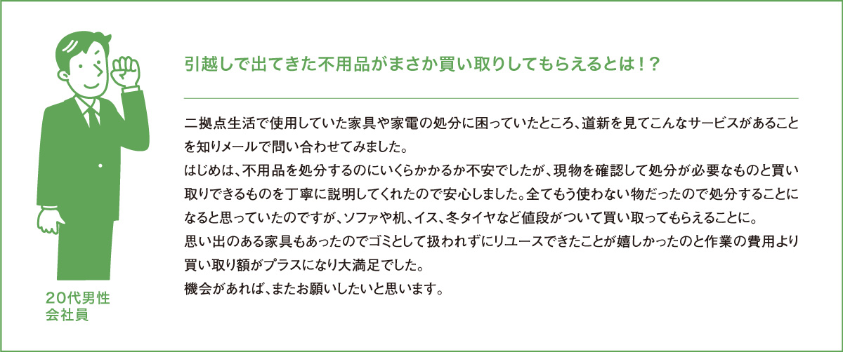 引越しで出てきた不用品がまさか買い取りしてもらえるとは！？二拠点生活で使用していた家具や家電の処分に困っていたところ、道新を見てこんなサービスがあることを知りメールで問い合わせてみました。はじめは、不用品を処分するのにいくらかかるか不安でしたが、現物を確認して処分が必要なものと買い取りできるものを丁寧に説明してくれたので安心しました。全てもう使わない物だったので処分することになると思っていたのですが、ソファや机、イス、冬タイヤなど値段がついて買い取ってもらえることに。思い出のある家具もあったのでゴミとして扱われずにリユースできたことが嬉しかったのと作業の費用より買い取り額がプラスになり大満足でした。機会があれば、またお願いしたいと思います。20代男性会社員