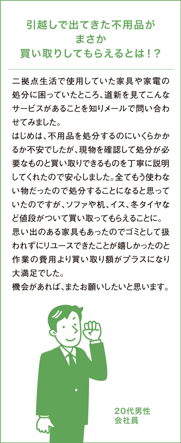 引越しで出てきた不用品がまさか買い取りしてもらえるとは！？二拠点生活で使用していた家具や家電の処分に困っていたところ、道新を見てこんなサービスがあることを知りメールで問い合わせてみました。はじめは、不用品を処分するのにいくらかかるか不安でしたが、現物を確認して処分が必要なものと買い取りできるものを丁寧に説明してくれたので安心しました。全てもう使わない物だったので処分することになると思っていたのですが、ソファや机、イス、冬タイヤなど値段がついて買い取ってもらえることに。思い出のある家具もあったのでゴミとして扱われずにリユースできたことが嬉しかったのと作業の費用より買い取り額がプラスになり大満足でした。機会があれば、またお願いしたいと思います。20代男性会社員