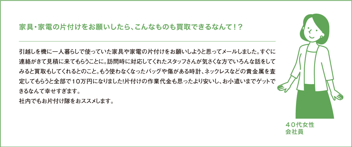 家具・家電の片付けをお願いしたら、こんなものも買取できるなんて！？引越しを機に一人暮らしで使っていた家具や家電の片付けをお願いしようと思ってメールしました。すぐに連絡がきて見積に来てもらうことに。訪問時に対応してくれたスタッフさんが気さくな方でいろんな話をしてみると買取もしてくれるとのこと。もう使わなくなったバッグや傷がある時計、ネックレスなどの貴金属を査定してもらうと全部で１０万円になりました！片付けの作業代金も思ったより安いし、お小遣いまでゲットできるなんて幸せすぎます。社内でもお片付け隊をおススメします。４０代女性会社員