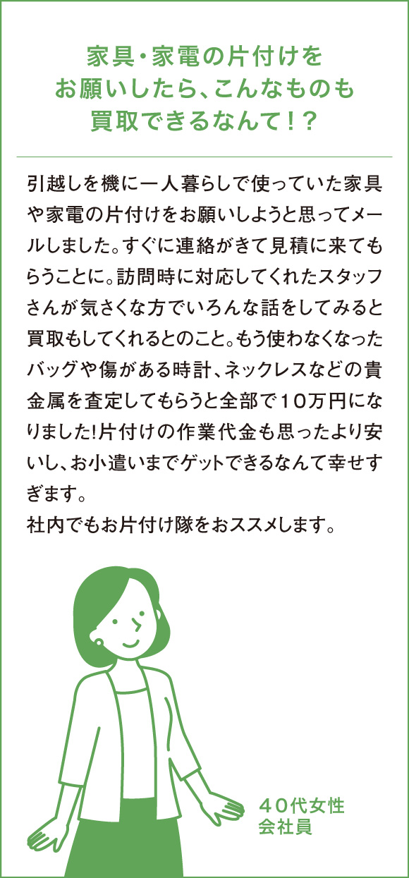 家具・家電の片付けをお願いしたら、こんなものも買取できるなんて！？引越しを機に一人暮らしで使っていた家具や家電の片付けをお願いしようと思ってメールしました。すぐに連絡がきて見積に来てもらうことに。訪問時に対応してくれたスタッフさんが気さくな方でいろんな話をしてみると買取もしてくれるとのこと。もう使わなくなったバッグや傷がある時計、ネックレスなどの貴金属を査定してもらうと全部で１０万円になりました！片付けの作業代金も思ったより安いし、お小遣いまでゲットできるなんて幸せすぎます。社内でもお片付け隊をおススメします。４０代女性会社員