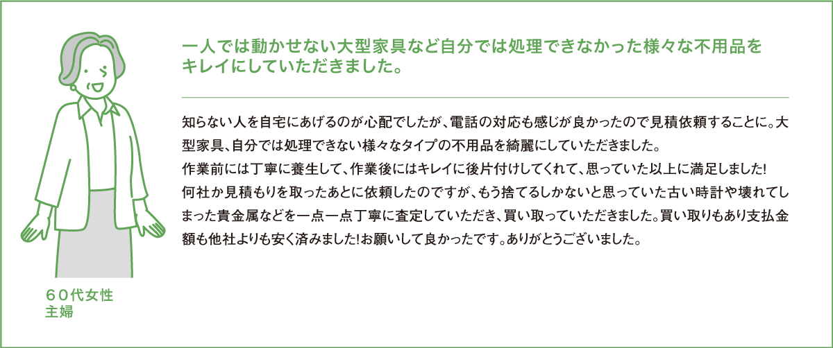 一人では動かせない大型家具など自分では処理できなかった様々な不用品をキレイにしていただきました。知らない人を自宅にあげるのが心配でしたが、電話の対応も感じが良かったので見積依頼することに。大型家具、自分では処理できない様々なタイプのゴミ全てを綺麗にしていただきました。作業前には丁寧に養生して、作業後にはキレイに後片付けしてくれて、思っていた以上に満足しました！何社か見積もりを取ったあとに依頼したのですが、「他社よりは少し高いかもしれません」と言われましたが、もう捨てるしかないと思っていた古い時計や壊れてしまった貴金属などを一点一点丁寧に査定していただき、買い取っていただきました。買い取りもあり支払金額も他社よりも安く済みました！お願いして良かったです。ありがとうございました。６０代女性主婦
