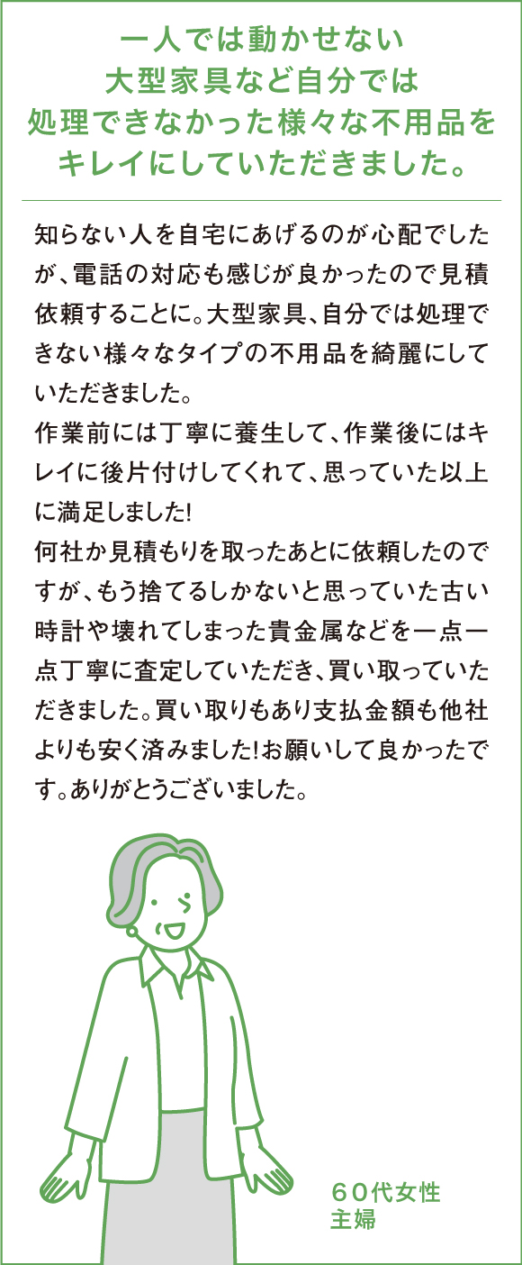 一人では動かせない大型家具など自分では処理できなかった様々な不用品をキレイにしていただきました。知らない人を自宅にあげるのが心配でしたが、電話の対応も感じが良かったので見積依頼することに。大型家具、自分では処理できない様々なタイプのゴミ全てを綺麗にしていただきました。作業前には丁寧に養生して、作業後にはキレイに後片付けしてくれて、思っていた以上に満足しました！何社か見積もりを取ったあとに依頼したのですが、「他社よりは少し高いかもしれません」と言われましたが、もう捨てるしかないと思っていた古い時計や壊れてしまった貴金属などを一点一点丁寧に査定していただき、買い取っていただきました。買い取りもあり支払金額も他社よりも安く済みました！お願いして良かったです。ありがとうございました。６０代女性主婦