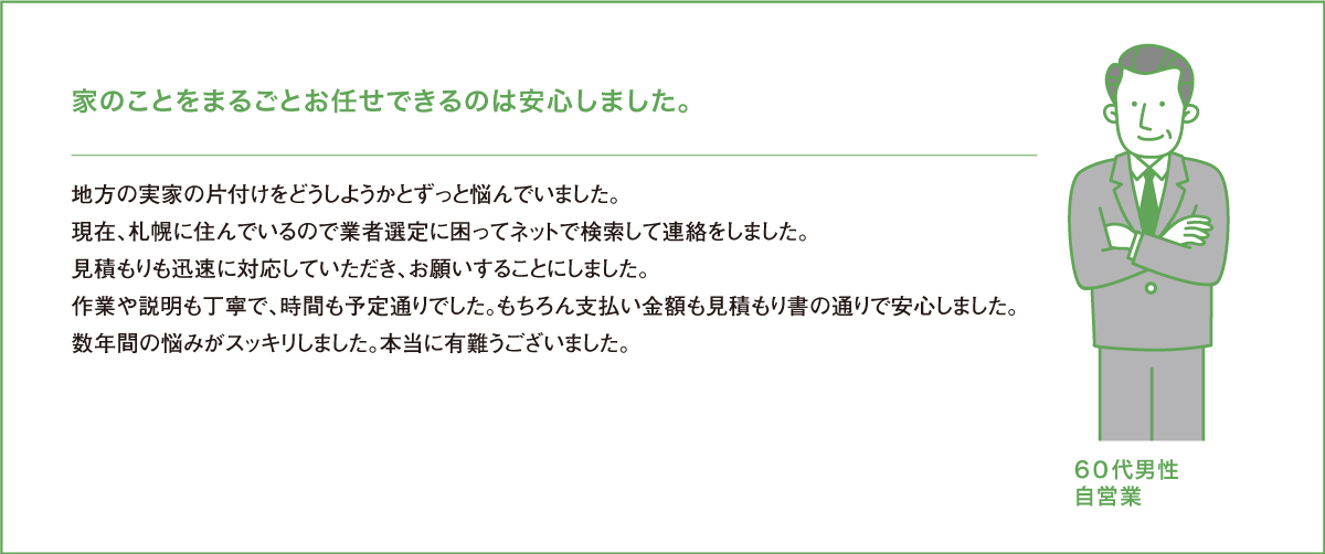 業家のことをまるごとお任せできるのは安心しました。地方の実家の片付けをどうしようかとずっと悩んでいました。現在、札幌に住んでいるので業者選定に困ってネットで検索して連絡をしました。見積もりも迅速に対応していただき、お願いすることにしました。作業や説明も丁寧で、時間も予定通りでした。もちろん支払い金額も見積もり書の通りで安心しました。数年間の悩みがスッキリしました。本当に有難うございました。７０代男性自営