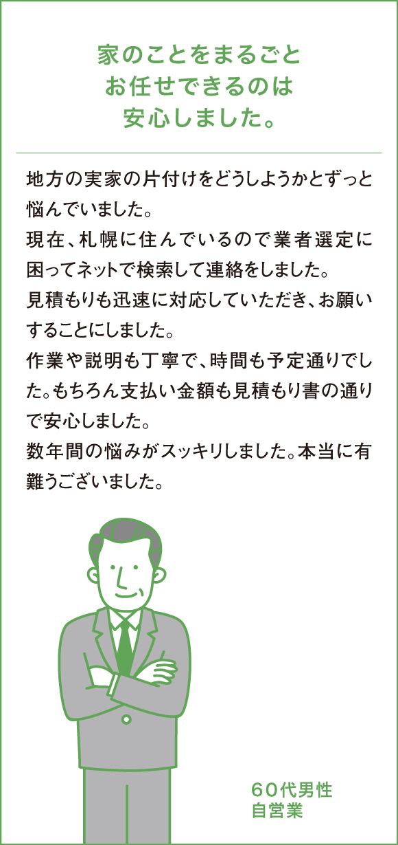 業家のことをまるごとお任せできるのは安心しました。地方の実家の片付けをどうしようかとずっと悩んでいました。現在、札幌に住んでいるので業者選定に困ってネットで検索して連絡をしました。見積もりも迅速に対応していただき、お願いすることにしました。作業や説明も丁寧で、時間も予定通りでした。もちろん支払い金額も見積もり書の通りで安心しました。数年間の悩みがスッキリしました。本当に有難うございました。７０代男性自営